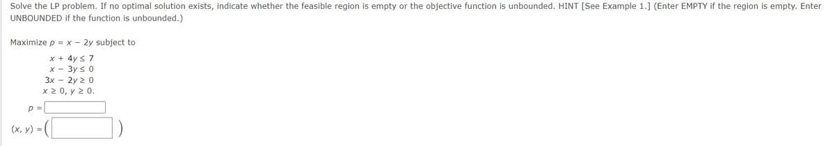 Solve the LP problem. If no optimal solution exists, indicate whether the feasible region is empty or the objective function is unbounded. HINT [See Example 1.] (Enter EMPTY if the region is empty. Enter
UNBOUNDED if the function is unbounded.)
Maximize p = x - 2y subject to
x + 4y < 7
x - 3y ≤ 0
3x - 2y 20
x > 0, γ > 0.
p =
(x, y) =