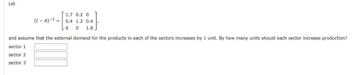 Let
(I - A)-¹ =
1.7 0.2 0
0.4 1.2 0.4
0 0 1.8
and assume that the external demand for the products in each of the sectors increases by 1 unit. By how many units should each sector increase production?
sector 1
sector 2
sector 3