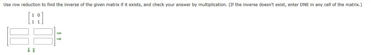 Use row reduction to find the inverse of the given matrix if it exists, and check your answer by multiplication. (If the inverse doesn't exist, enter DNE in any cell of the matrix.)