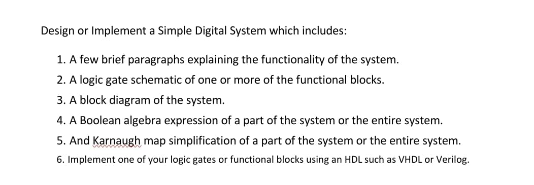 Design or Implement a Simple Digital System which includes:
1. A few brief paragraphs explaining the functionality of the system.
2. A logic gate schematic of one or more of the functional blocks.
3. A block diagram of the system.
4. A Boolean algebra expression of a part of the system or the entire system.
5. And Karnaugh map simplification of a part of the system or the entire system.
6. Implement one of your logic gates or functional blocks using an HDL such as VHDL or Verilog.
