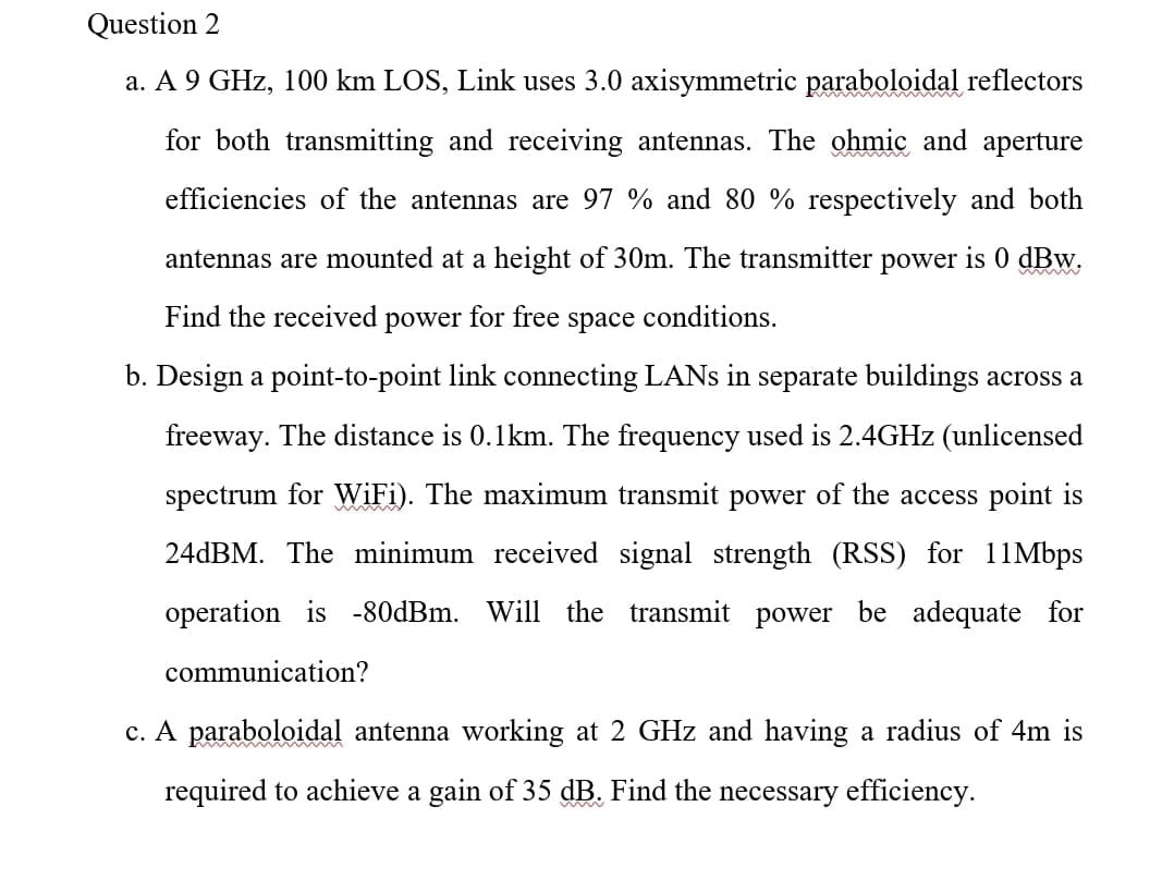 Question 2
a. A 9 GHz, 100 km LOS, Link uses 3.0 axisymmetric paraboloidal reflectors
wwww
for both transmitting and receiving antennas. The ohmic and aperture
efficiencies of the antennas are 97 % and 80 % respectively and both
antennas are mounted at a height of 30m. The transmitter power is 0 dBw.
Find the received
power
for free
space
conditions.
b. Design a point-to-point link connecting LANS in separate buildings across a
freeway. The distance is 0.1km. The frequency used is 2.4GHZ (unlicensed
spectrum for WiFi). The maximum transmit power of the access point is
24DBM. The minimum received signal strength (RSS) for 11Mbps
operation is -80dBm. Will the transmit power be adequate for
communication?
c. A paraboloidal antenna working at 2 GHz and having a radius of 4m is
required to achieve a gain of 35 dB. Find the necessary efficiency.
