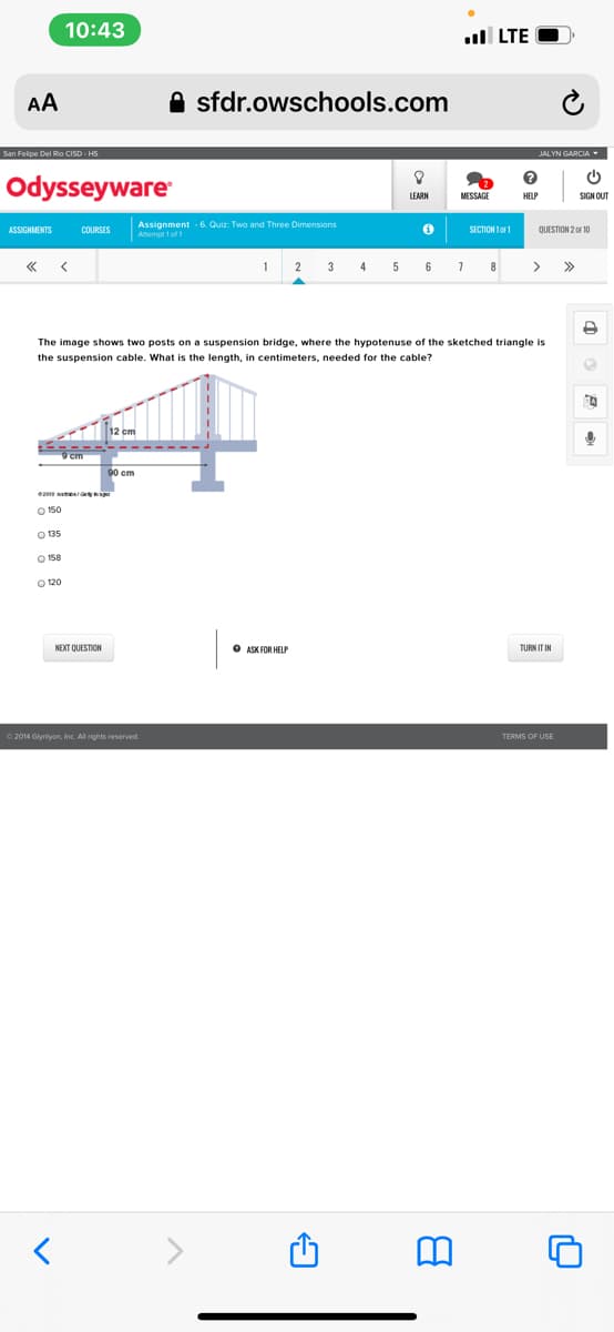 10:43
ll LTE
AA
A sfdr.owschools.com
San Felipe Del Rio CISD HS
JALYN GARCIA
Odysseyware
LEARN
HELP
SIGN OUT
ASSIGNMENTS
Assignment 6. Quiz: Two and Three Dimensions
QUESTION 2 0F 10
COURSES
SECTION 1o1
Amempt 1of
3
4
5
6
8
>
>>
The image shows two posts on a suspension bridge, where the hypotenuse of the sketched triangle is
the suspension cable. What is the length, in centimeters, needed for the cable?
O 150
O 135
O 158
NEXT QUESTION
O ASK FOR HELP
TURN IT IN
© 2014 Glyniyon, Inc. All rights reserved.
TERMS OF USE
