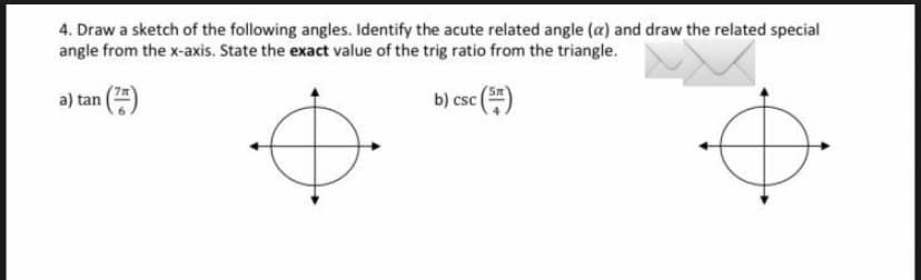 4. Draw a sketch of the following angles. Identify the acute related angle (a) and draw the related special
angle from the x-axis. State the exact value of the trig ratio from the triangle.
a) tan
(²)
b) csc (5)