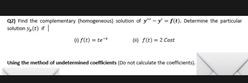 Q2) Find the complementary (homogeneous) solution of y"" - y = f(t). Determine the particular
solution y(t) if
(i) f(t) = te-t
(ii) f(t) = 2 Cost
Using the method of undetermined coefficients (Do not calculate the coefficients).