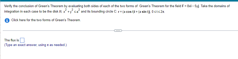 Verify the conclusion of Green's Theorem by evaluating both sides of each of the two forms of Green's Theorem for the field F = 8xi - 5yj. Take the domains of
2
2
integration in each case to be the disk R: x +y sa and its bounding circle C: r= (a cost)i + (a sin t)j, 0≤t≤ 2.
i Click here for the two forms of Green's Theorem.
The flux is
(Type an exact answer, using it as needed.)