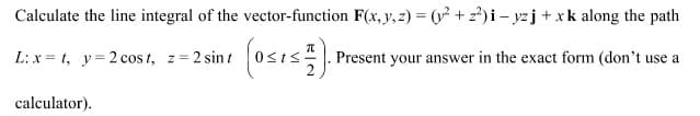 Calculate the line integral of the vector-function F(x, y, z) = (y² +2²) i-yzj + xk along the path
L: x=t, y=2 cost, z = 2 sint
(OSIS).1 Present your answer in the exact form (don't use a
calculator).