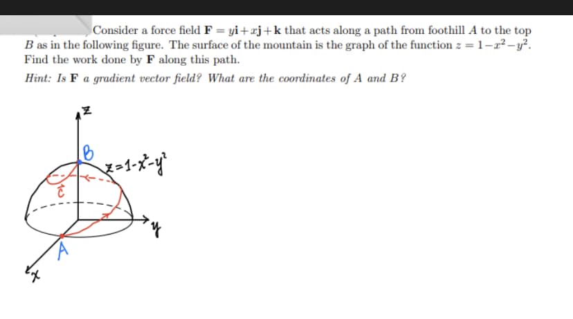 Consider a force field F = yi+zj+k that acts along a path from foothill A to the top
B as in the following figure. The surface of the mountain is the graph of the function z = 1-2²-y².
Find the work done by F along this path.
Hint: Is F a gradient vector field? What are the coordinates of A and B?
x=1-x²-y²
C