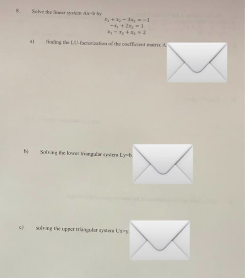 8.
Solve the linear system Ax-b by
x₁ + x₂-3x₂ = -1
-x₁ + 2x₂ = 1
x₁ - x₂ + x₂ = 2
a) finding the LU-factorization of the coefficient matrix A
b) Solving the lower triangular system Ly-b.
c)
solving the upper triangular system Ux-y.
