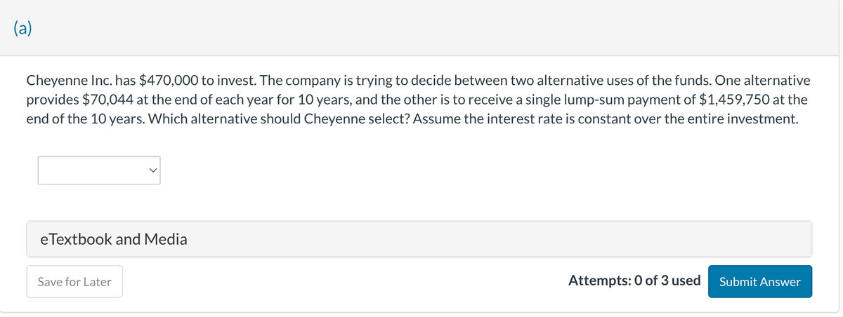 (a)
Cheyenne Inc. has $470,000 to invest. The company is trying to decide between two alternative uses of the funds. One alternative
provides $70,044 at the end of each year for 10 years, and the other is to receive a single lump-sum payment of $1,459,750 at the
end of the 10 years. Which alternative should Cheyenne select? Assume the interest rate is constant over the entire investment.
eTextbook and Media
Save for Later
Attempts: 0 of 3 used
Submit Answer