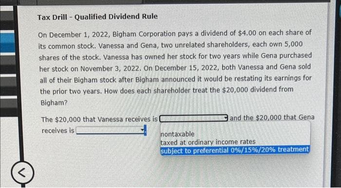 <
Tax Drill - Qualified Dividend Rule
On December 1, 2022, Bigham Corporation pays a dividend of $4.00 on each share of
its common stock. Vanessa and Gena, two unrelated shareholders, each own 5,000
shares of the stock. Vanessa has owned her stock for two years while Gena purchased
her stock on November 3, 2022. On December 15, 2022, both Vanessa and Gena sold
all of their Bigham stock after Bigham announced it would be restating its earnings for
the prior two years. How does each shareholder treat the $20,000 dividend from
Bigham?
The $20,000 that Vanessa receives is
receives is
and the $20,000 that Gena
nontaxable
taxed at ordinary income rates.
subject to preferential 0%/15 % / 20% treatment