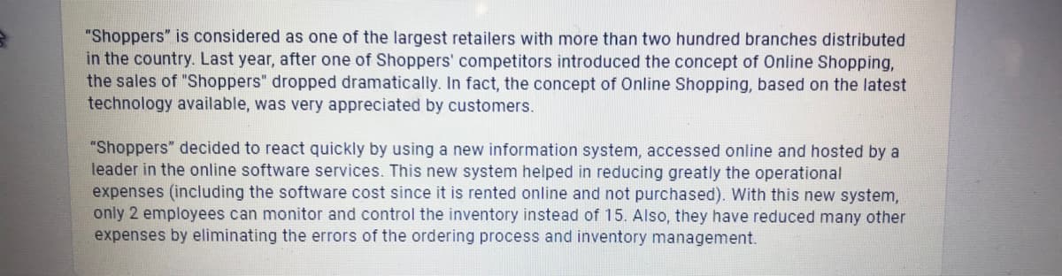 "Shoppers" is considered as one of the largest retailers with more than two hundred branches distributed
in the country. Last year, after one of Shoppers' competitors introduced the concept of Online Shopping,
the sales of "Shoppers" dropped dramatically. In fact, the concept of Online Shopping, based on the latest
technology available, was very appreciated by customers.
"Shoppers" decided to react quickly by using a new information system, accessed online and hosted by a
leader in the online software services. This new system helped in reducing greatly the operational
expenses (including the software cost since it is rented online and not purchased). With this new system,
only 2 employees can monitor and control the inventory instead of 15. Also, they have reduced many other
expenses by eliminating the errors of the ordering process and inventory management.
