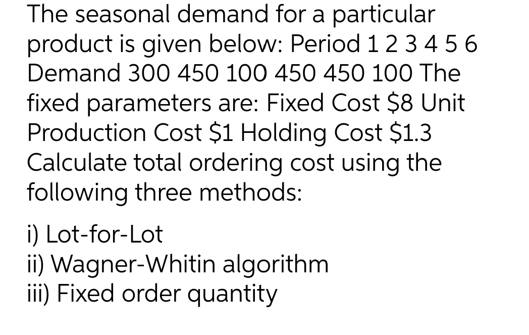 The seasonal demand for a particular
product is given below: Period 12 3 4 56
Demand 300 450 100 450 450 100 The
fixed parameters are: Fixed Cost $8 Unit
Production Cost $1 Holding Cost $1.3
Calculate total ordering cost using the
following three methods:
i) Lot-for-Lot
ii) Wagner-Whitin algorithm
iii) Fixed order quantity
