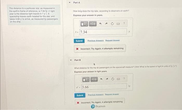 Part A
The distance to a particular star, as measured in
the earth's trame of reterence, is 734 ly (1 light
year is the distance light travels in 1 y )A
spaceship leaves earth headed for the star, and
takes 3.66 y to arrive, as measured by passengers
on the ship
How long does the trip take, according to observers on earth?
Express your answer in years,
t= 7.34
Submit
Previous Answers Bequest Answer
X Incorrect; Try Agaln; 4 attempts remaining
Part
What distance for the trip do passengers on the spacecraft measure? (Hint What is the speed of lght in units of ly/y?)
Express your answer in light years
2- 3.66
ly
Submit
Previous Anaeers Request Anewer
X Incorrect; Try Again; 4 attempts remaining
Pearson

