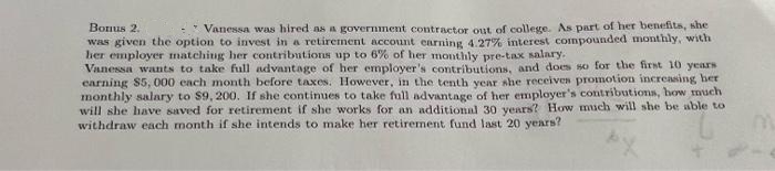 Bonus 2.
Vanessa was hired as a government contractor out of college. As part of her benefits, she
was given the option to invest in a retirement account earning 4. 27% interest compounded monthly, with
her employer matching her contributions up to 6% of her monthly pre-tax salary.
Vanessa wants to take full advantage of her employer's contributions, and does so for the first 10 years
carning $5, 000 cach month before taxes. However, in the tenth year she receives promotion increasing her
monthly salary to $9, 200. If she continues to take full advantage of her employer's contributiona, how much
will she have saved for retirement if she works for an additional 30 years? How much will she be able to
withdraw each month if she intends to make her retirement fund last 20 years?
