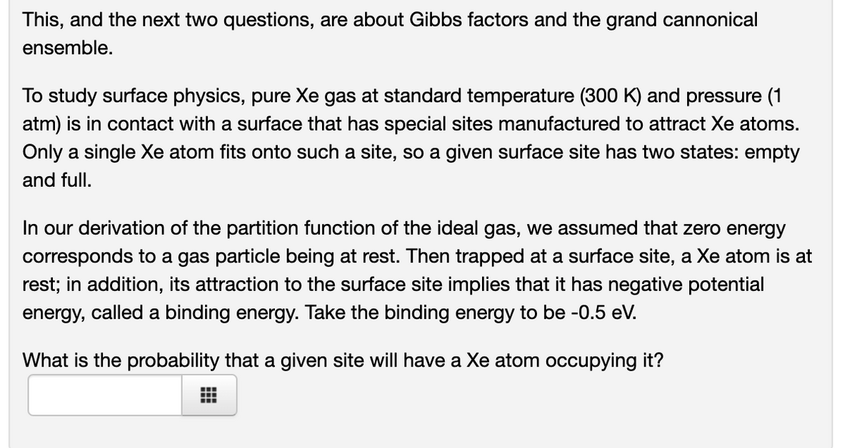 This, and the next two questions, are about Gibbs factors and the grand cannonical
ensemble.
To study surface physics, pure Xe gas at standard temperature (300 K) and pressure (1
atm) is in contact with a surface that has special sites manufactured to attract Xe atoms.
Only a single Xe atom fits onto such a site, so a given surface site has two states: empty
and full.
In our derivation of the partition function of the ideal gas, we assumed that zero energy
corresponds to a gas particle being at rest. Then trapped at a surface site, a Xe atom is at
rest; in addition, its attraction to the surface site implies that it has negative potential
energy, called a binding energy. Take the binding energy to be -0.5 eV.
What is the probability that a given site will have a Xe atom occupying it?
