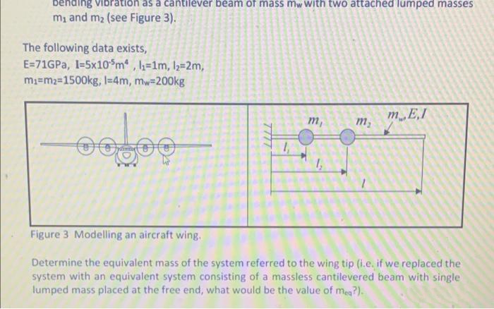 bending
ration as a cantilever beam of mass mw With two attached lumped masses
m, and m2 (see Figure 3).
The following data exists,
E=71GPA, I=5x10$m , h=1m, l2=2m,
m3=m2=1500kg, l=4m, mw-200kg
m,
mE.I
m,
Figure 3 Modelling an aircraft wing.
Determine the equivalent mass of the system referred to the wing tip (i.e. if we replaced the
system with an equivalent system consisting of a massless cantilevered beam with single
lumped mass placed at the free end, what would be the value of meg?).
7777
