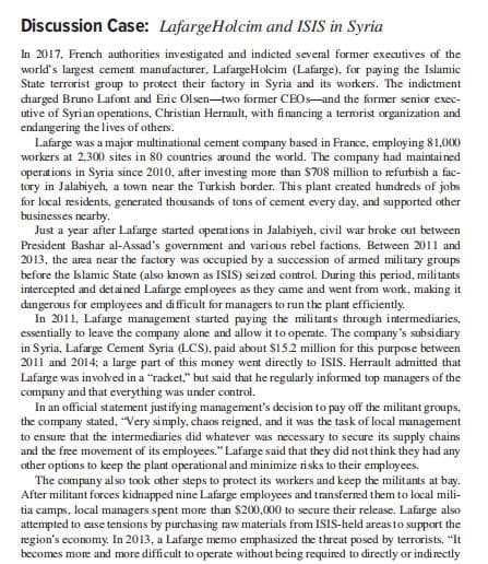 Discussion Case: LafargeHolcim and ISIS in Syria
In 2017, French authorities investigated and indicted several former executives of the
world's largest cement manufacturer, LafargeHolcim (Lafarge), for paying the Islamic
State terrorist group to protect their factory in Syria and its workers. The indictment
charged Bruno Lafont and Eric Olsen-two former CEOS-and the former senior exec-
utive of Syrian operations, Christian Herault, with financing a terrorist organization and
endangering the lives of others.
Lafarge was a major multinational cement company based in France, employing 81,000
workers at 2,300 sites in 80 countries around the world. The company had maintai ned
operations in Syria since 2010, after investing more than $708 million to refurbish a fac-
tory in Jalabiych, a town near the Turkish border. This plant created hundreds of jobs
for local residents, generated thousands of tons of cement every day, and supported other
businesses nearby.
Just a year after Lafarge started operations in Jalabiyeh, civil war broke out between
President Bashar al-Assad's government and various rebel factions. Between 2011 and
2013, the area near the factory was occupied by a succession of armed mili tary groups
before the Islamic State (also known as ISIS) seized control. During this period, militants
intercepted and detained Lafarge employees as they came and went from work, making it
dangerous for employees and difficult for managers to run the plant efficiently.
In 2011, Lafarge management started paying the militants through intermediaries,
essentially to leave the company alone and allow it to operate. The company's subsidiary
in Syria, Lafarge Cement Syria (LCS), paid about $15.2 million for this purpose between
2011 and 2014; a large part of this money went directly to ISIS. Herrault admitted that
Lafarge was involved in a "racket," but said that he regularly informed top managers of the
company and that everything was under control.
In an official statement justifying management's decision to pay off the militant groups,
the company stated, "Very simply, chaos reigned, and it was the task of local management
to ensure that the intermediaries did whatever was necessary to secure its supply chains
and the free movement of its employees." Lafarge said that they did not think they had any
other options to keep the plant operational and minimize risks to their employees.
The company also took other steps to protect its workers and keep the militants at bay.
After militant forces kidnapped nine Lafarge employees and transferred them to local mili-
tia camps, local managers spent more than $200,000 to secure their release. Lafarge also
attempted to ease tensions by purchasing raw materials from ISIS-held areas to support the
region's economy. In 2013, a Lafarge memo emphasized the threat posed by terrorists. "It
becomes more and more difficult to operate without being required to directly or indirectly

