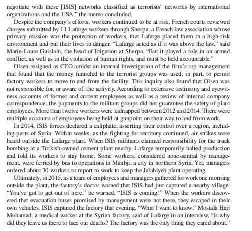 negotiate with these [ISIS] networks classified as terrorists' networks by international
organi zations and the USA," the memo concluded.
Despite the company's efforts, workers continued to be at risk. French courts reviewed
charges submitted by 11 Lafarge workers through Sherpa, a French law association whose
primary mission was the protection of workers, that Lafarge placed them in a high-risk
environment and put their lives in danger. "Lafarge acted as if it was above the law," said
Marie-Laure Guislain, the head of litigation at Sherpa. "But it played a role in an armed
conflict, as well as in the violation of human rights, and must be held accountable."
Olsen resigned as CEO amidst an internal investigation of the firm's top management
that found that the money funneled to the terrorist groups was used, in part, to permit
factory workers to move to and from the facility. This inquiry also found that Olsen was
not responsible for, or aware of, the activity. According to extensive testimony and eyewit-
ness accounts of former and current employees as well as a review of internal company
correspondence, the payments to the militant groups did not guarantee the safety of plant
employees. More than twelve workers were kidnapped between 2012 and 2014. There were
multiple accounts of employees being held at gunpoint on their way to and from work.
In 2014, ISIS forces declared a caliphate, asserting their control over a region, includ-
ing parts of Syria. Within weeks, as the fighting for territory continued, air strikes were
heard outside the Lafarge plant. When ISIS militants claimed respon sibility for the truck
bombing at a Turkish-owned cement plant nearby, Lafarge temporarily halted production
and told its workers to stay home. Some workers, considered nonessential by manage-
ment, were ferried by bus to operations in Manbji, a city in northern Syria. Yet, managers
ordered about 30 workers to report to work to keep the Jalabiyeh plant operating.
Ultimately, in 2015, as a team of employees and managers gathered for work one morning
outside the plant, the factory's doctor warned that ISIS had just captured a nearby village.
"You've got to get out of here," he warned. "ISIS is coming !" When the workers discov-
ered that evacuation buses promised by management were not there, they escaped in their
own vehicles. ISIS captured the factory that evening. "What I want to know," Mostafa Haji
Mohamad, a medical worker at the Syrian factory, said of Lafarge in an interview, "is why
did they leave us there to face our deaths? The factory was the only thing they cared about."
