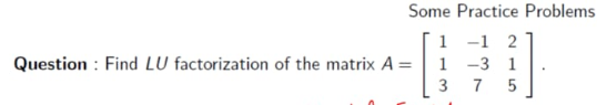 Some Practice Problems
1 -1 2
1 -3 1
7 5
Question : Find LU factorization of the matrix A =
3
