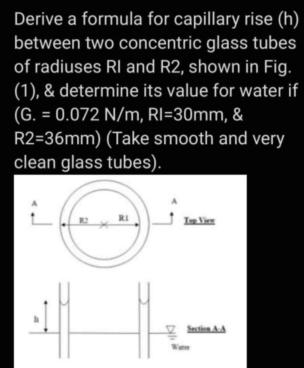 Derive a formula for capillary rise (h)
between two concentric glass tubes
of radiuses RI and R2, shown in Fig.
(1), & determine its value for water if
(G. = 0.072 N/m, RI=30mm, &
R2=36mm) (Take smooth and very
clean glass tubes).
RI
Iep View
Section A-A
Water
