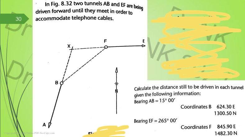 In Fig. 8.32 two tunnels AB and EF are being
driven forward until they meet in order to
accommodate telephone cables.
30
F
E
VK
Dr
B
Calculate the distance still to be driven in each tunnel
given the following information:
Bearing AB = 15° 00
Coordinates B 624.30 E
1300.50 N
Bearing EF = 265° 00'
%3D
A D
Coordinates F 845.90 E
1482.30 N
Cip liPEoCipy.com
