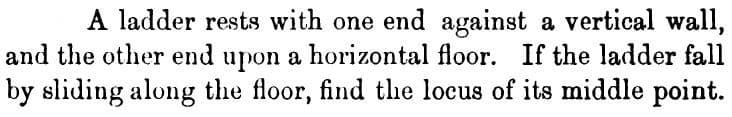 A ladder rests with one end against a vertical wall,
and the other end upon a horizontal floor. If the ladder fall
by sliding along the floor, find the locus of its middle point.
