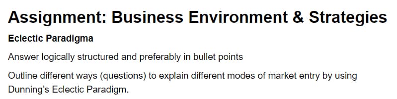 Assignment: Business Environment & Strategies
Eclectic Paradigma
Answer logically structured and preferably in bullet points
Outline different ways (questions) to explain different modes of market entry by using
Dunning's Eclectic Paradigm.
