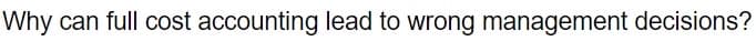Why can full cost accounting lead to wrong management decisions?
