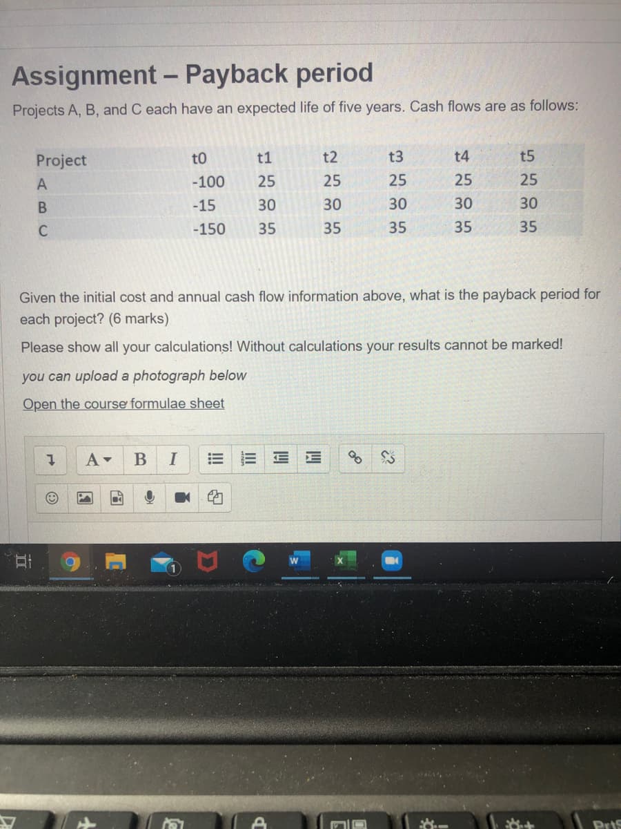 Assignment - Payback period
Projects A, B, and C each have an expected life of five years. Cash flows are as follows:
Project
t0
t1
t2
t3
t4
t5
A
-100
25
25
25
25
25
-15
30
30
30
30
30
C
-150
35
35
35
35
35
Given the initial cost and annual cash flow information above, what is the payback period for
each project? (6 marks)
Please show all your calculations! Without calculations your results cannot be marked!
you can upload a photograph below
Open the course formulae sheet
В
I
Pris
II
II
