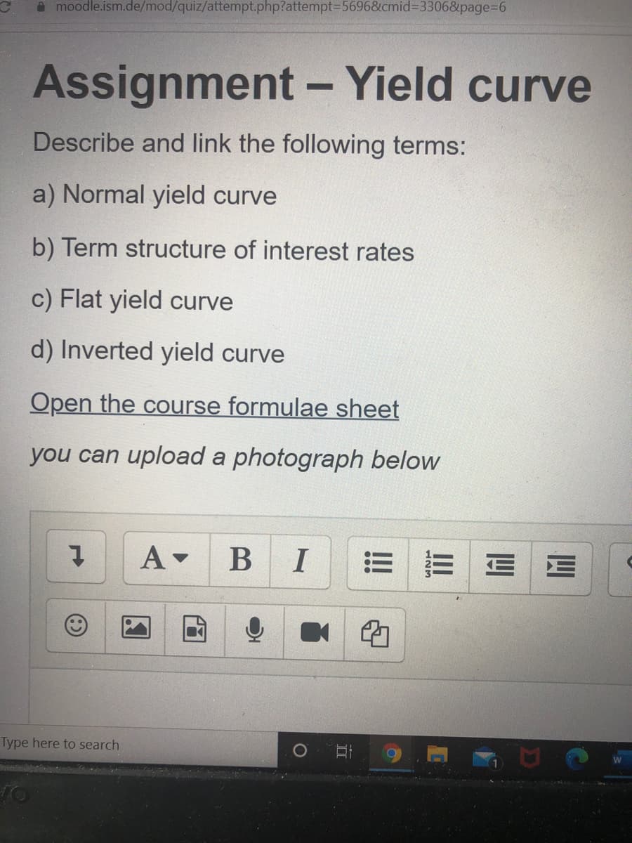 O moodle.ism.de/mod/quiz/attempt.php?attempt356968&cmid%3D3306&page%3D6
Assignment - Yield curve
Describe and link the following terms:
a) Normal yield curve
b) Term structure of interest rates
c) Flat yield curve
d) Inverted yield curve
Open the course formulae sheet
you can upload a photograph below
В I
E E E E
Type here to search
