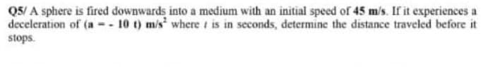 Q5/A sphere is fired downwards into a medium with an initial speed of 45 m/s. If it experiences a
deceleration of (a = - 10 t) m/s² where t is in seconds, determine the distance traveled before it
stops.