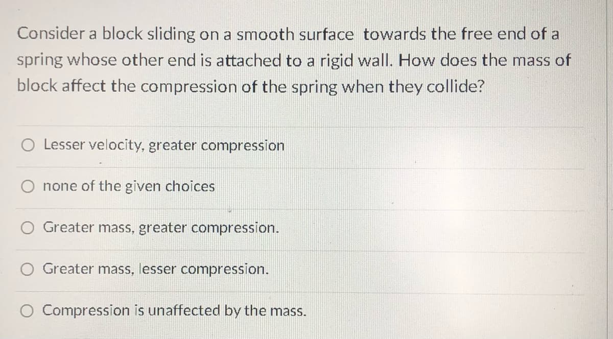 Consider a block sliding on a smooth surface towards the free end of a
spring whose other end is attached to a rigid wall. How does the mass of
block affect the compression of the spring when they collide?
Lesser velocity, greater compression
none of the given choices
Greater mass, greater compression.
Greater mass, lesser compression.
O Compression is unaffected by the mass.