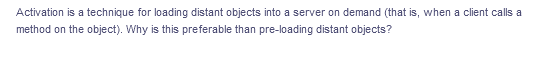 Activation is a technique for loading distant objects into a server on demand (that is, when a client calls a
method on the object). Why is this preferable than pre-loading distant objects?
