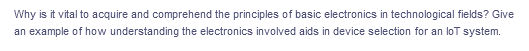 Why is it vital to acquire and comprehend the principles of basic electronics in technological fields? Give
an example of how understanding the electronics involved aids in device selection for an loT system.
