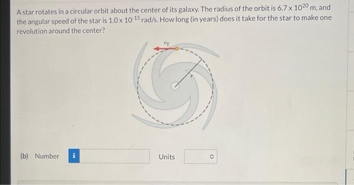 A star rotates in a circular orbit about the center of its galaxy. The radius of the orbit is 6.7 x 1020 m, and
the angular speed of the star is 1.0 x 10 15 rad/s. How long (in years) does it take for the star to make one
revolution around the center?
(b) Number
Units
