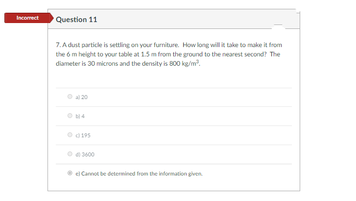 Incorrect
Question 11
7. A dust particle is settling on your furniture. How long will it take to make it from
the 6 m height to your table at 1.5 m from the ground to the nearest second? The
diameter is 30 microns and the density is 800 kg/m3.
a) 20
b) 4
c) 195
d) 3600
e) Cannot be determined from the information given.
