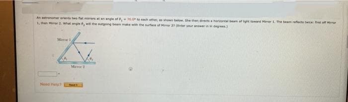 An astronemer orients twe flat mirrors at an angle of, 70. to each other, as shown below. She then directs a horteontal beam of ght toward Mierer . The beam reffects twicer first off Himor
1, then Miror 2. What angle, wit the outgoing beam make with the surface of Miror 27 (Enter your answer in in degrees.)
Mir
Mirme2
Need Help?
ead
