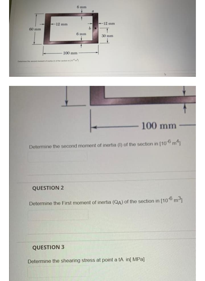 6 mm
12 mm
12 mm
60 mm
6 mm
30 mm
100 mm
Detomne he ond monentof erte of the section in 10m
100 mm
Determine the second moment of inertia (I) of the section in [106 m1
QUESTION 2
Determine the First moment of inertia (QA) of the section in [10° m1
QUESTION 3
Determine the shearing stress at point a tA in[ MPa]
