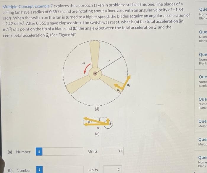 Multiple-Concept Example 7 explores the approach taken in problems such as this one. The blades of a
ceiling fan have a radius of 0.357 m and are rotating about a fixed axis with an angular velocity of +1.84
rad/s. When the switch on the fan is turned to a higher speed, the blades acquire an angular acceleration of
+2.42 rad/s?. After 0.555 s have elapsed since the switch was reset, what is (a) the total acceleration (in
m/s?) of a point on the tip of a blade and (b) the angle o between the total acceleration ä and the
centripetal acceleration a, (See Figure b)?
Que
Nume
Blank
Que
Nume
Blank
Que
Nume
Blank
Que
Nume
Blank
Que
Nume
Blank
(á)
Que=
Multip
(b)
Que=
Multip
(a) Number
Units
Que
Nume
Blank
(b) Number
Units
<>
