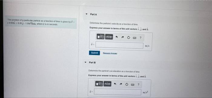 Part A
The position of a particular particle as a function of tme is given by
(900ti aasj-100kim. where tsin seconds
Determine the partde's velocty as a functon of tme
Express your answer in terma of the unit vectors i, j, and k
m/
Submit
HeuestAnser
Part B
Determne the particle's acceleration as a unction of tme
Express your answer in terma of the unit vectors i, j, and k
