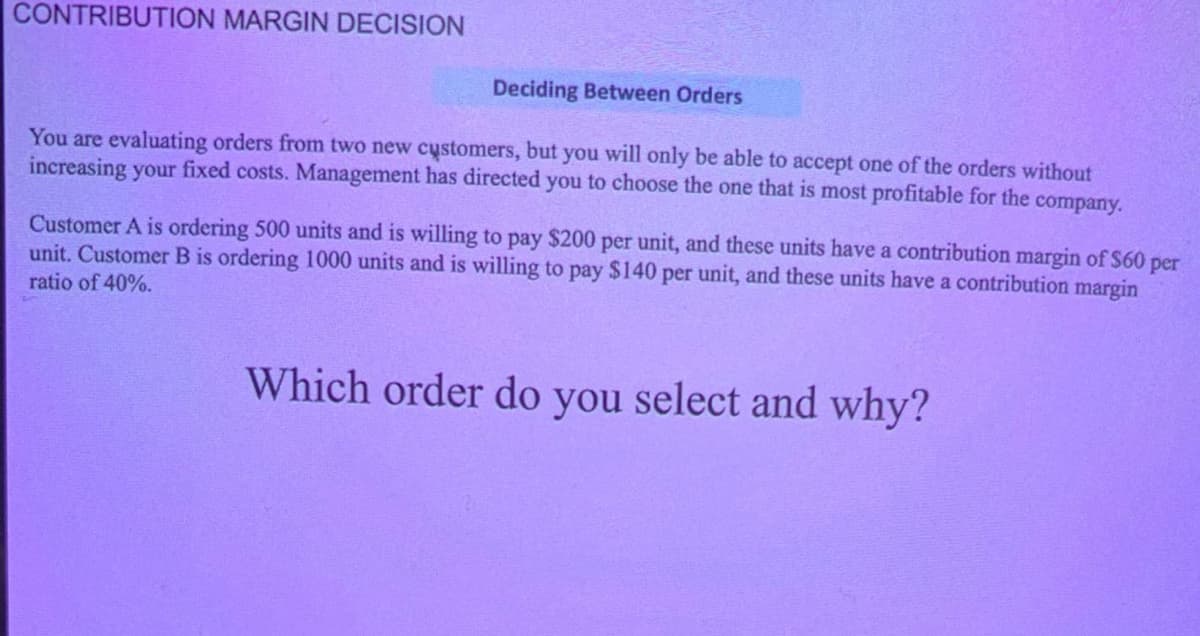 CONTRIBUTION MARGIN DECISION
Deciding Between Orders
You are evaluating orders from two new customers, but you will only be able to accept one of the orders without
increasing your fixed costs. Management has directed you to choose the one that is most profitable for the company.
Customer A is ordering 500 units and is willing to pay $200 per unit, and these units have a contribution margin of $60 per
unit. Customer B is ordering 1000 units and is willing to pay $140 per unit, and these units have a contribution margin
ratio of 40%.
Which order do you select and why?