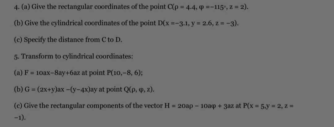 4. (a) Give the rectangular coordinates of the point C(p = 4.4, P =-115°, Z = 2).
(b) Give the cylindrical coordinates of the point D(x =-3.1, y = 2.6, z = -3).
(c) Specify the distance from C to D.
5. Transform to cylindrical coordinates:
(a) F = 10ax-8ay+6az at point P(10,-8, 6);
(b) G = (2x+y)ax -(y-4x)ay at point Q(p, P, z).
%3D
(c) Give the rectangular components of the vector H = 20ap –
10ap + 3az at P(x = 5,y = 2, z =
-1).
