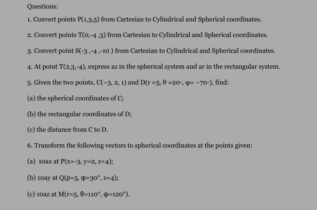 Questions:
1. Convert points P(1,3,5) from Cartesian to Cylindrical and Spherical coordinates.
2. Convert points T(0,-4 ,3) from Cartesian to Cylindrical and Spherical coordinates.
3. Convert point S(-3 ,-4 ,-10 ) from Cartesian to Cylindrical and Spherical coordinates.
4. At point T(2,3,-4), express az in the spherical system and ar in the rectangular system.
5. Given the two points, C(-3, 2, 1) and D(r =5, 0 =20°, p= -70°), find:
(a) the spherical coordinates of C;
(b) the rectangular coordinates of D;
(c) the distance from C to D.
6. Transform the following vectors to spherical coordinates at the points given:
(a) 10ax at P(x=-3, y=2, z=4);
(b) 10ay at Q(p=5, P=30°, z=4);
(c) 10az at M(r=5, 0=110°, P=120°).
