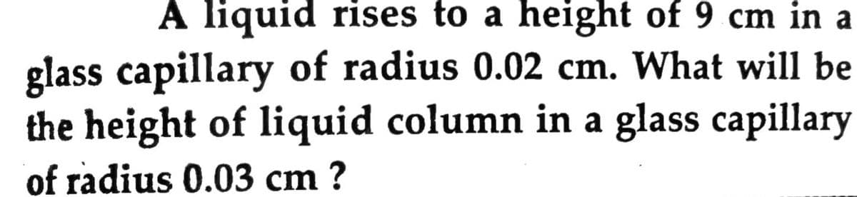 A liquid rises to a height of 9 cm in a
glass capillary of radius 0.02 cm. What will be
the height of liquid column in a glass capillary
of radius 0.03 cm ?
