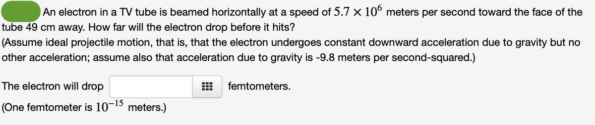 An electron in a TV tube is beamed horizontally at a speed of 5.7 x 106 meters per second toward the face of the
tube 49 cm away. How far will the electron drop before it hits?
(Assume ideal projectile motion, that is, that the electron undergoes constant downward acceleration due to gravity but no
other acceleration; assume also that acceleration due to gravity is -9.8 meters per second-squared.)
The electron will drop
(One femtometer is 10-15 meters.)
femtometers.