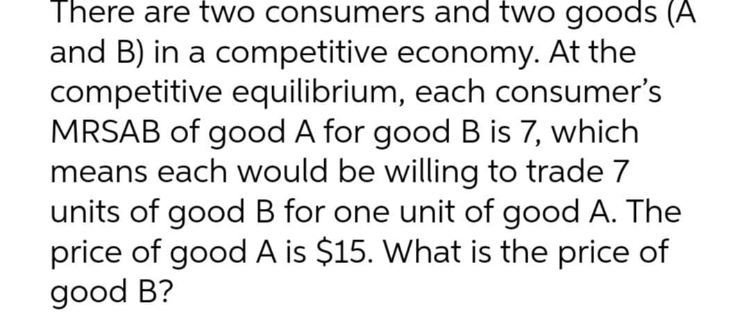 There are two consumers and two goods (A
and B) in a competitive economy. At the
competitive equilibrium, each consumer's
MRSAB of good A for good B is 7, which
means each would be willing to trade 7
units of good B for one unit of good A. The
price of good A is $15. What is the price of
good B?