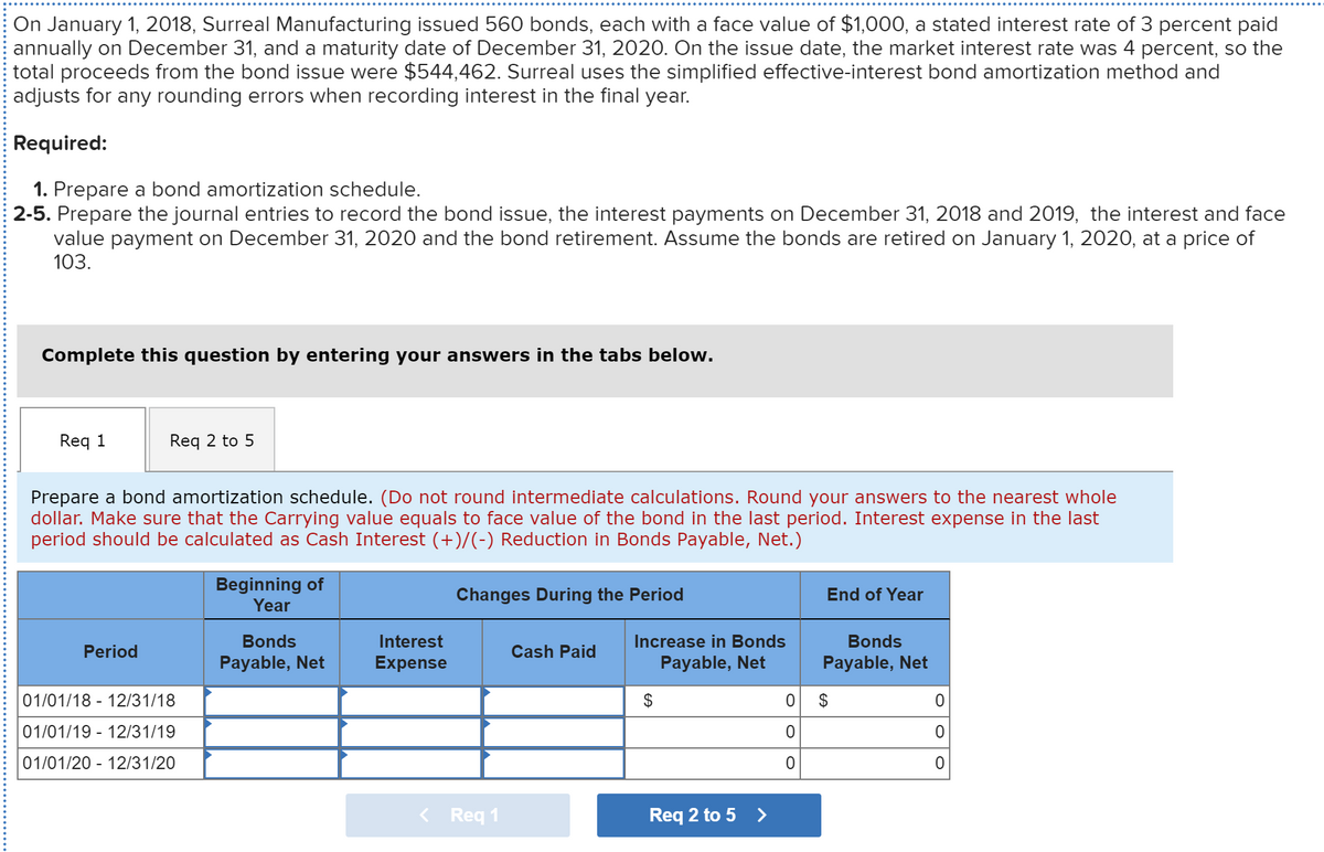 On January 1, 2018, Surreal Manufacturing issued 560 bonds, each with a face value of $1,000, a stated interest rate of 3 percent paid
annually on December 31, and a maturity date of December 31, 2020. On the issue date, the market interest rate was 4 percent, so the
total proceeds from the bond issue were $544,462. Surreal uses the simplified effective-interest bond amortization method and
adjusts for any rounding errors when recording interest in the final year.
Required:
1. Prepare a bond amortization schedule.
2-5. Prepare the journal entries to record the bond issue, the interest payments on December 31, 2018 and 2019, the interest and face
value payment on December 31, 2020 and the bond retirement. Assume the bonds are retired on January 1, 2020, at a price of
103.
Complete this question by entering your answers in the tabs below.
Req 1
Req 2 to 5
Prepare a bond amortization schedule. (Do not round intermediate calculations. Round your answers to the nearest whole
dollar. Make sure that the Carrying value equals to face value of the bond in the last period. Interest expense in the last
period should be calculated as Cash Interest (+)/(-) Reduction in Bonds Payable, Net.)
Beginning of
Year
Changes During the Period
End of Year
Bonds
Interest
Increase in Bonds
Bonds
Period
Cash Paid
Payable, Net
Expense
Payable, Net
Payable, Net
01/01/18 - 12/31/18
$
$
01/01/19 - 12/31/19
01/01/20 - 12/31/20
< Req 1
Req 2 to 5 >
