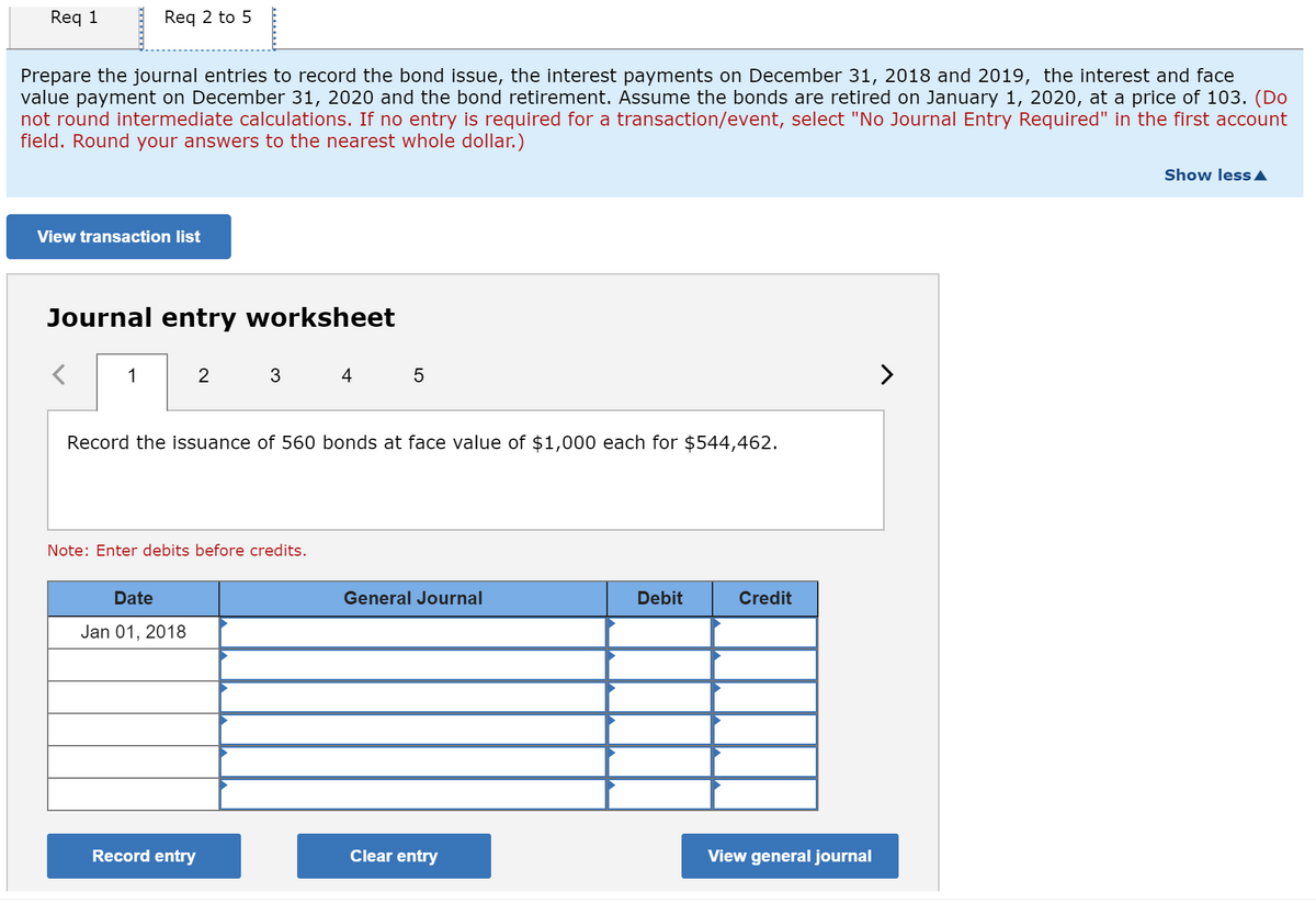 Req 1
Req 2 to 5
Prepare the journal entries to record the bond issue, the interest payments on December 31, 2018 and 2019, the interest and face
value payment on December 31, 2020 and the bond retirement. Assume the bonds are retired on January 1, 2020, at a price of 103. (Do
not round intermediate calculations. If no entry is required for a transaction/event, select "No Journal Entry Required" in the first account
field. Round your answers to the nearest whole dollar.)
Show less A
View transaction list
Journal entry worksheet
1
2
3
4
>
Record the issuance of 560 bonds at face value of $1,000 each for $544,462.
Note: Enter debits before credits.
Date
General Journal
Debit
Credit
Jan 01, 2018
Record entry
Clear entry
View general journal
