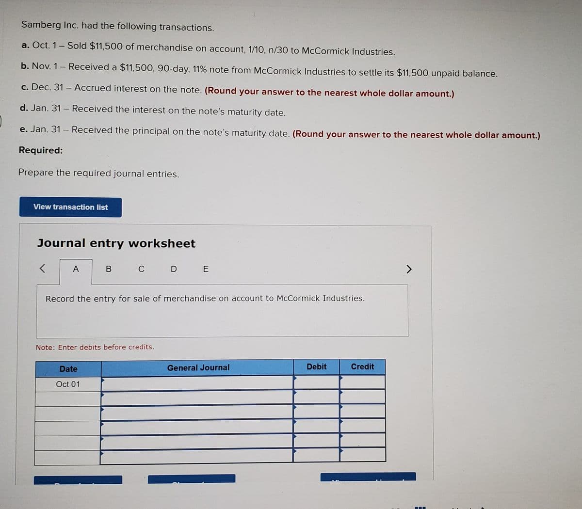 Samberg Inc. had the following transactions.
a. Oct. 1- Sold $11,500 of merchandise on account, 1/10, n/30 to McCormick Industries.
b. Nov. 1- Received a $11,500, 90-day, 11% note from McCormick Industries to settle its $11,500 unpaid balance.
c. Dec. 31 – Accrued interest on the note. (Round your answer to the nearest whole dollar amount.)
d. Jan. 31 – Received the interest on the note's maturity date.
e. Jan. 31 – Received the principal on the note's maturity date. (Round your answer to the nearest whole dollar amount.)
Required:
Prepare the required journal entries.
View transaction list
Journal entry worksheet
A
В
C D E
>
Record the entry for sale of merchandise on account to McCormick Industries.
Note: Enter debits before credits.
Date
General Journal
Debit
Credit
Oct 01
