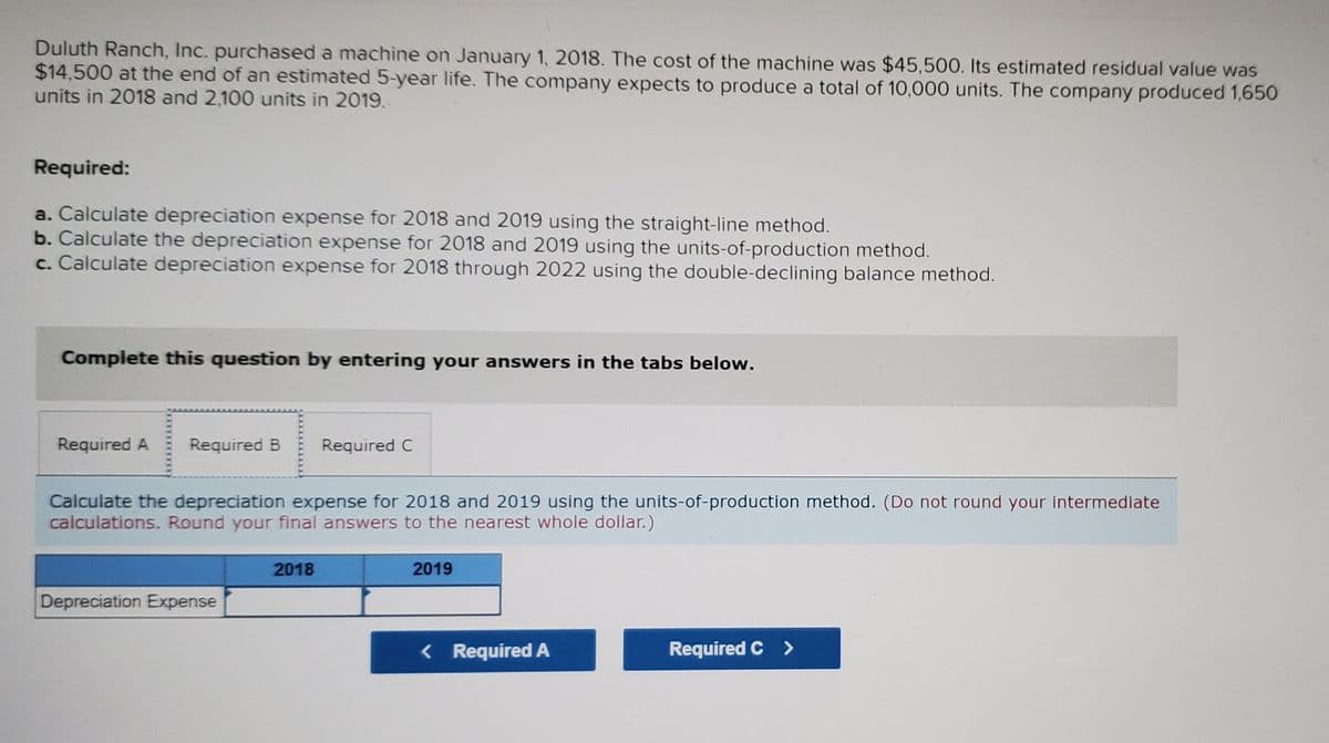 Duluth Ranch, Inc. purchased a machine on January 1, 2018. The cost of the machine was $45,500. Its estimated residual value was
$14,500 at the end of an estimated 5-year life. The company expects to produce a total of 10,000 units. The company produced 1,650
units in 2018 and 2,100 units in 2019.
Required:
a. Calculate depreciation expense for 2018 and 2019 using the straight-line method.
b. Calculate the depreciation expense for 2018 and 2019 using the units-of-production method.
c. Calculate depreciation expense for 2018 through 2022 using the double-declining balance method.
Complete this question by entering your answers in the tabs below.
Required A
Required B
Required C
Calculate the depreciation expense for 2018 and 2019 using the units-of-production method. (Do not round your intermediate
calculations. Round your final answers to the nearest whole dollar.)
2018
2019
Depreciation Expense
< Required A
Required C >
